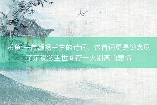 乐鱼 一首颂扬千古的诗词，这首词更是说念尽了东说念主世间存一火别离的悲情