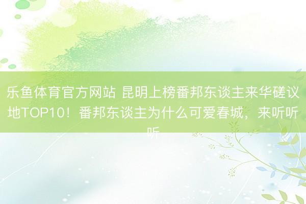 乐鱼体育官方网站 昆明上榜番邦东谈主来华磋议地TOP10！番邦东谈主为什么可爱春城，来听听