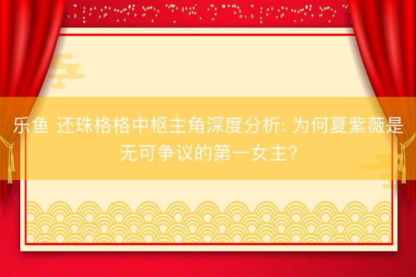 乐鱼 还珠格格中枢主角深度分析: 为何夏紫薇是无可争议的第一女主?