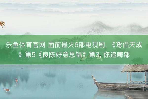 乐鱼体育官网 面前最火6部电视剧， 《鸳侣天成》第5《良陈好意思锦》第3， 你追哪部