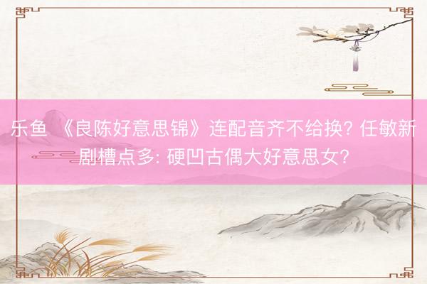 乐鱼 《良陈好意思锦》连配音齐不给换? 任敏新剧槽点多: 硬凹古偶大好意思女?