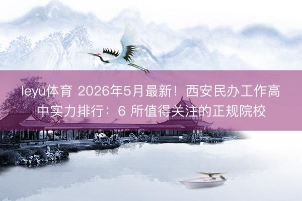 leyu体育 2026年5月最新！西安民办工作高中实力排行：6 所值得关注的正规院校