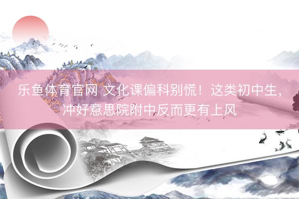 乐鱼体育官网 文化课偏科别慌！这类初中生，冲好意思院附中反而更有上风