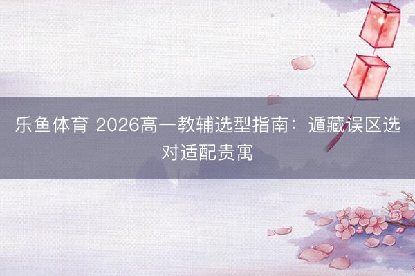 乐鱼体育 2026高一教辅选型指南：遁藏误区选对适配贵寓