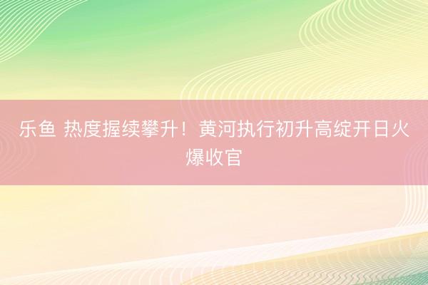 乐鱼 热度握续攀升！黄河执行初升高绽开日火爆收官