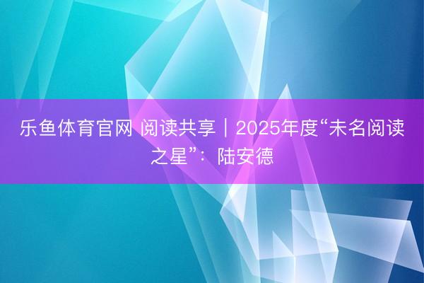 乐鱼体育官网 阅读共享｜2025年度“未名阅读之星”：陆安德