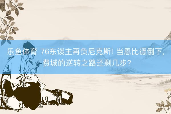 乐鱼体育 76东谈主再负尼克斯! 当恩比德倒下， 费城的逆转之路还剩几步?
