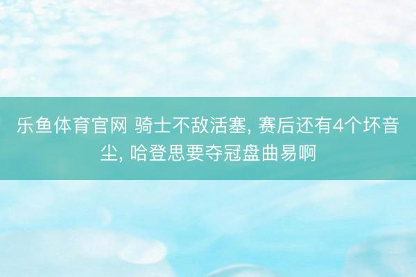 乐鱼体育官网 骑士不敌活塞， 赛后还有4个坏音尘， 哈登思要夺冠盘曲易啊
