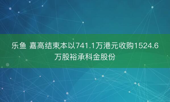 乐鱼 嘉高结束本以741.1万港元收购1524.6万股裕承科金股份