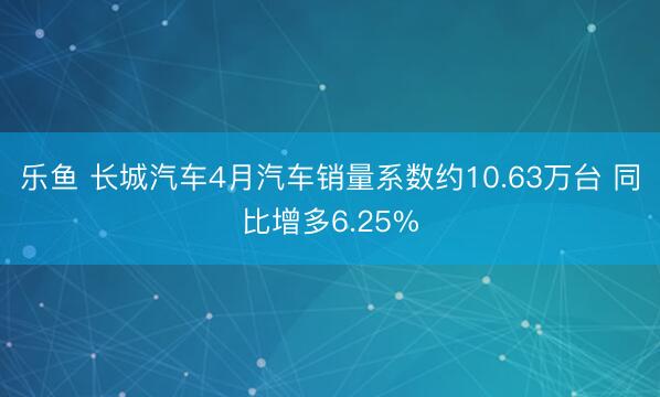 乐鱼 长城汽车4月汽车销量系数约10.63万台 同比增多6.25%