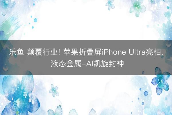 乐鱼 颠覆行业! 苹果折叠屏iPhone Ultra亮相， 液态金属+AI凯旋封神