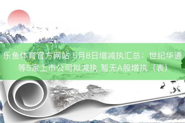 乐鱼体育官方网站 5月8日增减执汇总：世纪华通等5家上市公司拟减执 暂无A股增执（表）