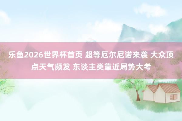 乐鱼2026世界杯首页 超等厄尔尼诺来袭 大众顶点天气频发 东谈主类靠近局势大考