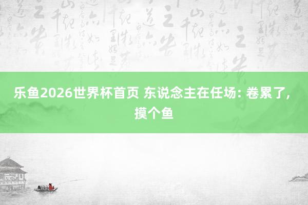 乐鱼2026世界杯首页 东说念主在任场: 卷累了， 摸个鱼