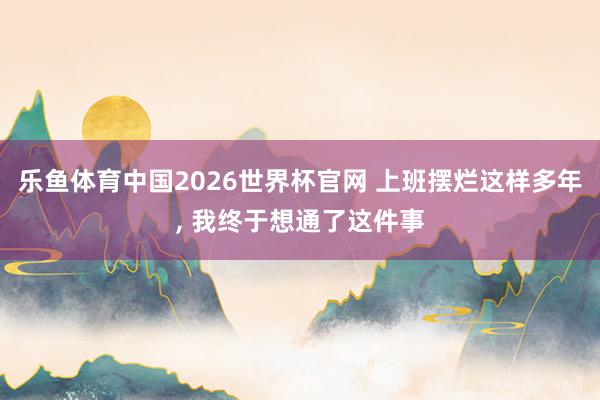 乐鱼体育中国2026世界杯官网 上班摆烂这样多年， 我终于想通了这件事