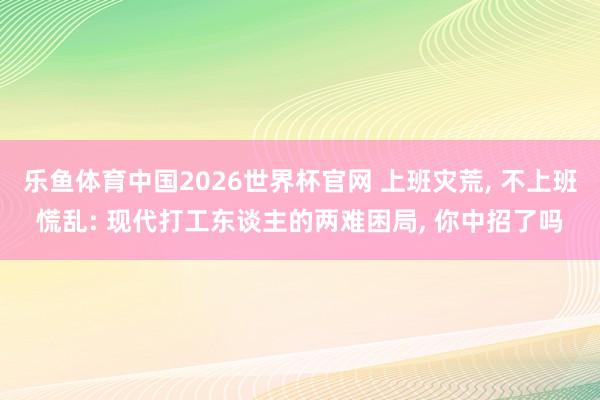 乐鱼体育中国2026世界杯官网 上班灾荒， 不上班慌乱: 现代打工东谈主的两难困局， 你中招了吗