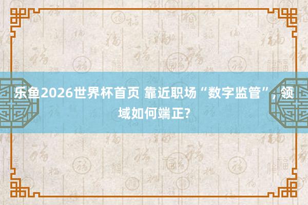 乐鱼2026世界杯首页 靠近职场“数字监管”， 领域如何端正?