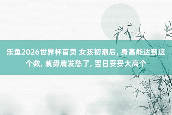 乐鱼2026世界杯首页 女孩初潮后， 身高能达到这个数， 就毋庸发愁了， 翌日妥妥大高个