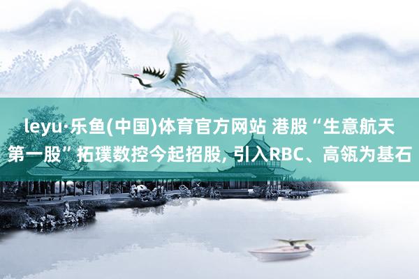 leyu·乐鱼(中国)体育官方网站 港股“生意航天第一股”拓璞数控今起招股， 引入RBC、高瓴为基石