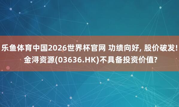 乐鱼体育中国2026世界杯官网 功绩向好， 股价破发! 金浔资源(03636.HK)不具备投资价值?