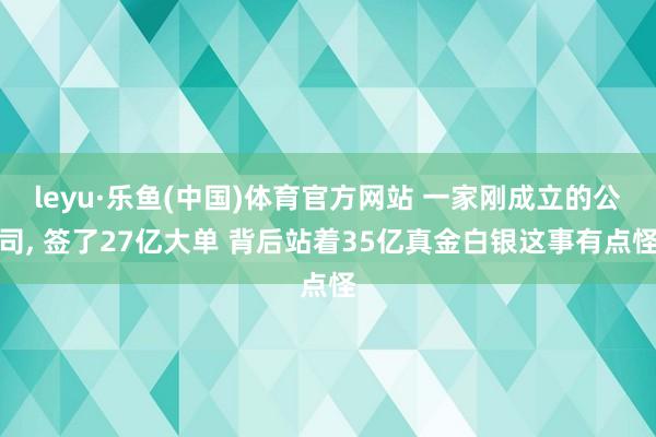 leyu·乐鱼(中国)体育官方网站 一家刚成立的公司， 签了27亿大单 背后站着35亿真金白银这事有点怪