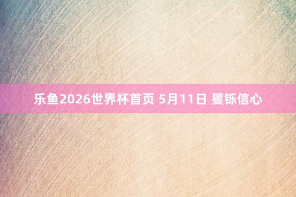 乐鱼2026世界杯首页 5月11日 矍铄信心