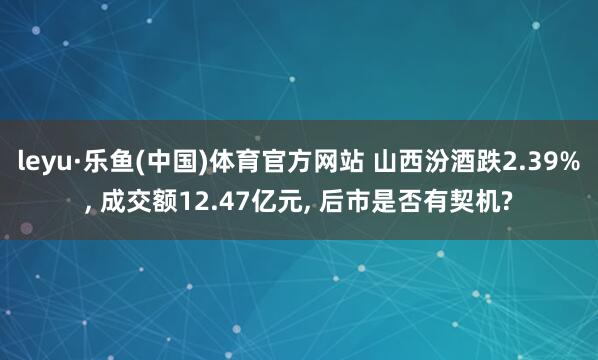 leyu·乐鱼(中国)体育官方网站 山西汾酒跌2.39%， 成交额12.47亿元， 后市是否有契机?