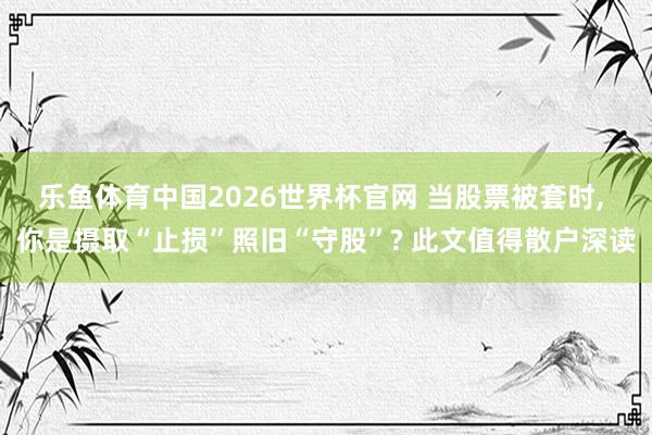 乐鱼体育中国2026世界杯官网 当股票被套时， 你是摄取“止损”照旧“守股”? 此文值得散户深读