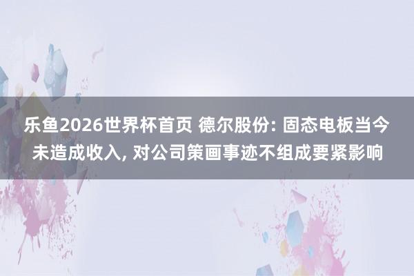 乐鱼2026世界杯首页 德尔股份: 固态电板当今未造成收入， 对公司策画事迹不组成要紧影响