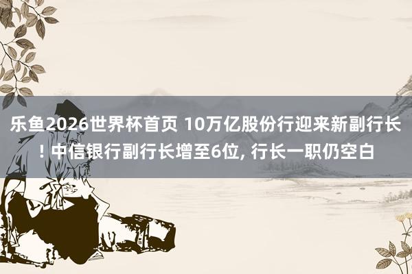 乐鱼2026世界杯首页 10万亿股份行迎来新副行长! 中信银行副行长增至6位， 行长一职仍空白