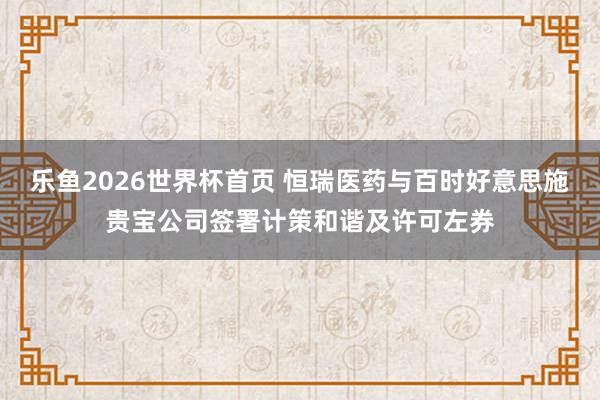 乐鱼2026世界杯首页 恒瑞医药与百时好意思施贵宝公司签署计策和谐及许可左券