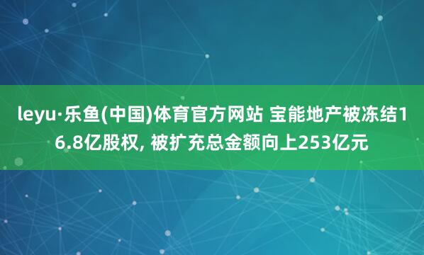 leyu·乐鱼(中国)体育官方网站 宝能地产被冻结16.8亿股权， 被扩充总金额向上253亿元