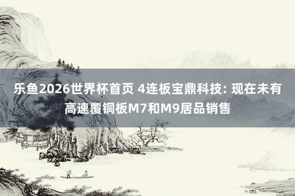 乐鱼2026世界杯首页 4连板宝鼎科技: 现在未有高速覆铜板M7和M9居品销售