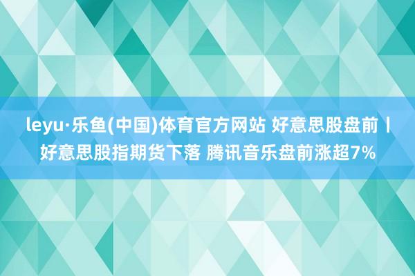 leyu·乐鱼(中国)体育官方网站 好意思股盘前丨好意思股指期货下落 腾讯音乐盘前涨超7%