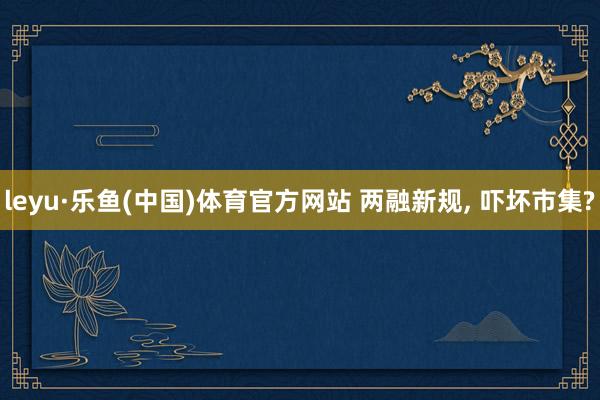 leyu·乐鱼(中国)体育官方网站 两融新规， 吓坏市集?