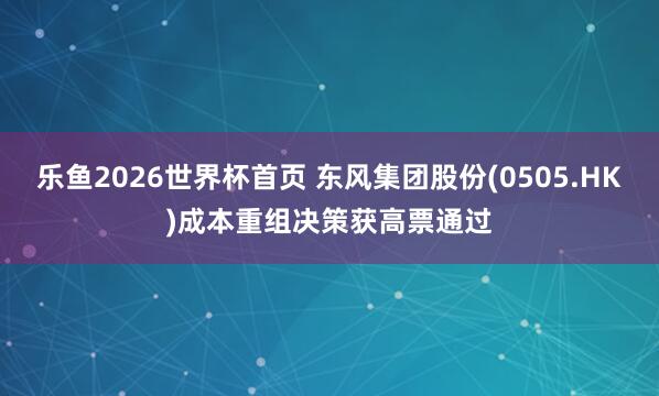 乐鱼2026世界杯首页 东风集团股份(0505.HK)成本重组决策获高票通过