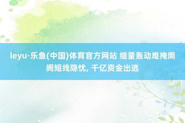 leyu·乐鱼(中国)体育官方网站 缩量轰动难掩阛阓短线隐忧， 千亿资金出逃