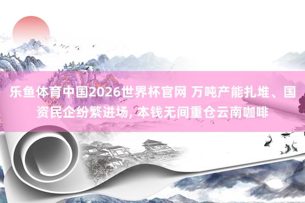 乐鱼体育中国2026世界杯官网 万吨产能扎堆、国资民企纷繁进场， 本钱无间重仓云南咖啡