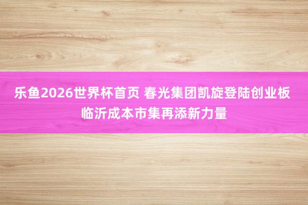 乐鱼2026世界杯首页 春光集团凯旋登陆创业板 临沂成本市集再添新力量