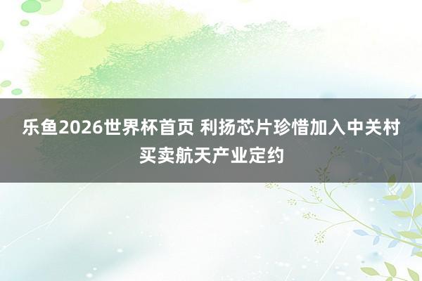 乐鱼2026世界杯首页 利扬芯片珍惜加入中关村买卖航天产业定约