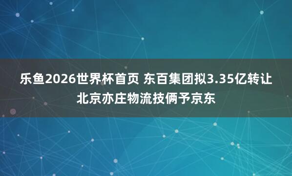 乐鱼2026世界杯首页 东百集团拟3.35亿转让北京亦庄物流技俩予京东