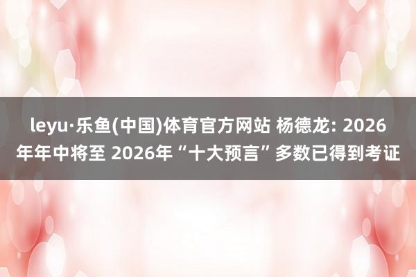 leyu·乐鱼(中国)体育官方网站 杨德龙: 2026年年中将至 2026年“十大预言”多数已得到考证