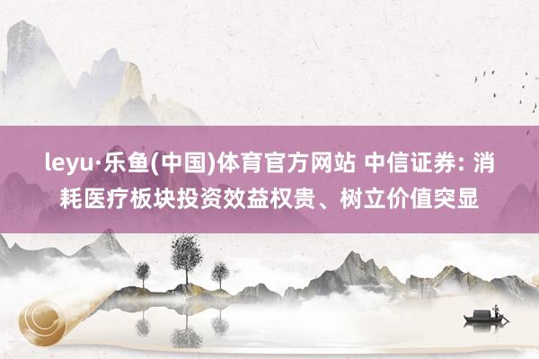 leyu·乐鱼(中国)体育官方网站 中信证券: 消耗医疗板块投资效益权贵、树立价值突显