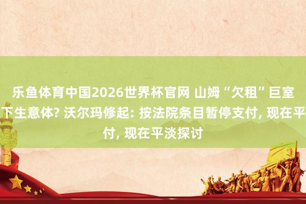 乐鱼体育中国2026世界杯官网 山姆“欠租”巨室激光旗下生意体? 沃尔玛修起: 按法院条目暂停支付， 现在平淡探讨