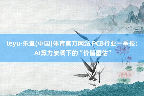 leyu·乐鱼(中国)体育官方网站 PCB行业一季报: AI算力波澜下的“价值重估”