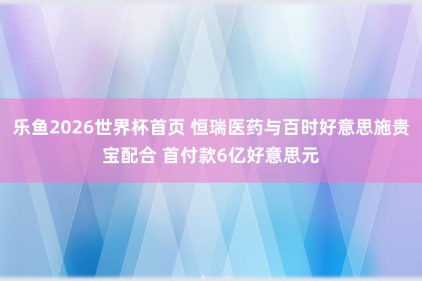 乐鱼2026世界杯首页 恒瑞医药与百时好意思施贵宝配合 首付款6亿好意思元