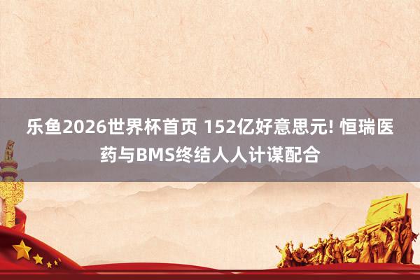 乐鱼2026世界杯首页 152亿好意思元! 恒瑞医药与BMS终结人人计谋配合