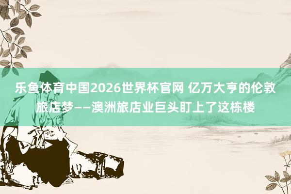 乐鱼体育中国2026世界杯官网 亿万大亨的伦敦旅店梦——澳洲旅店业巨头盯上了这栋楼
