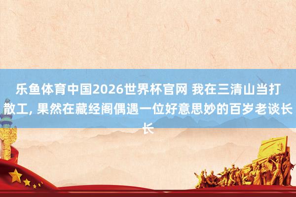 乐鱼体育中国2026世界杯官网 我在三清山当打散工， 果然在藏经阁偶遇一位好意思妙的百岁老谈长