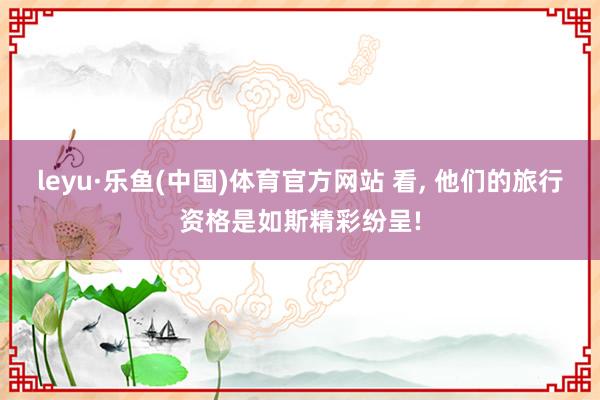 leyu·乐鱼(中国)体育官方网站 看， 他们的旅行资格是如斯精彩纷呈!